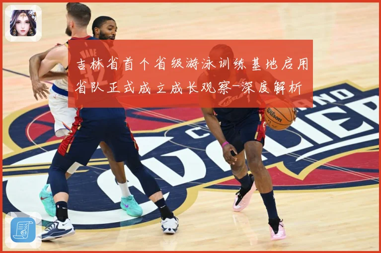 吉林省首个省级游泳训练基地启用省队正式成立成长观察-深度解析