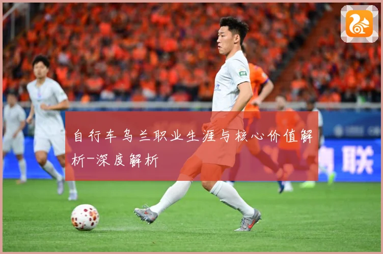 自行车乌兰职业生涯与核心价值解析-深度解析