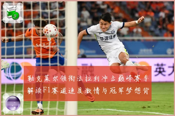 勒克莱尔领衔法拉利冲击巅峰赛季解读F1赛道速度激情与冠军梦想背后的成长与挑战-深度解析