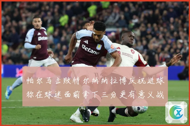 帕尔马击败特尔纳纳拉博庆祝进球称在球迷面前拿下三分更有意义战术观察-深度解析