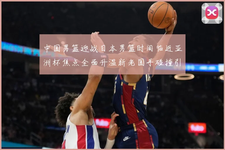 中国男篮迎战日本男篮时间临近亚洲杯焦点全面升温新老国手碰撞引期待-深度解析