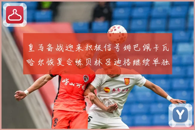 皇马备战迎来积极信号姆巴佩卡瓦哈尔恢复合练贝林吕迪格继续单独战术观察-深度解析