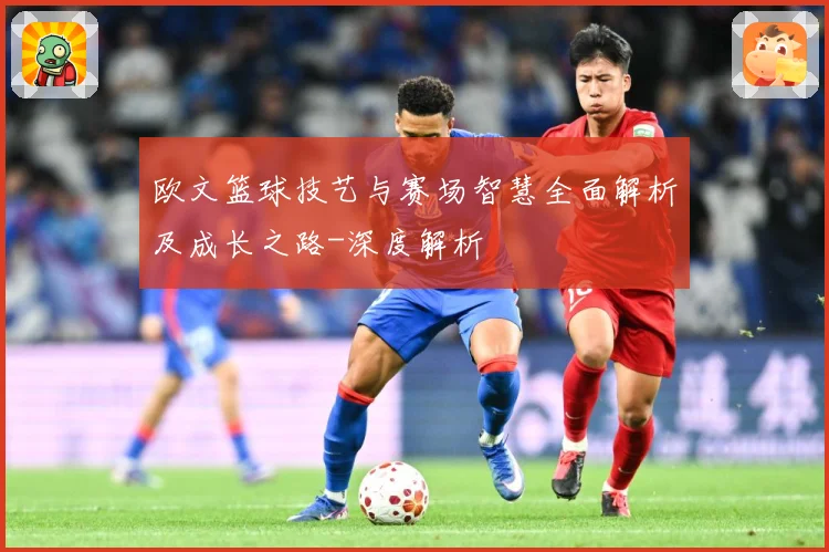 欧文篮球技艺与赛场智慧全面解析及成长之路-深度解析