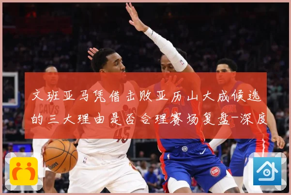 文班亚马凭借击败亚历山大成候选的三大理由是否合理赛场复盘-深度解析