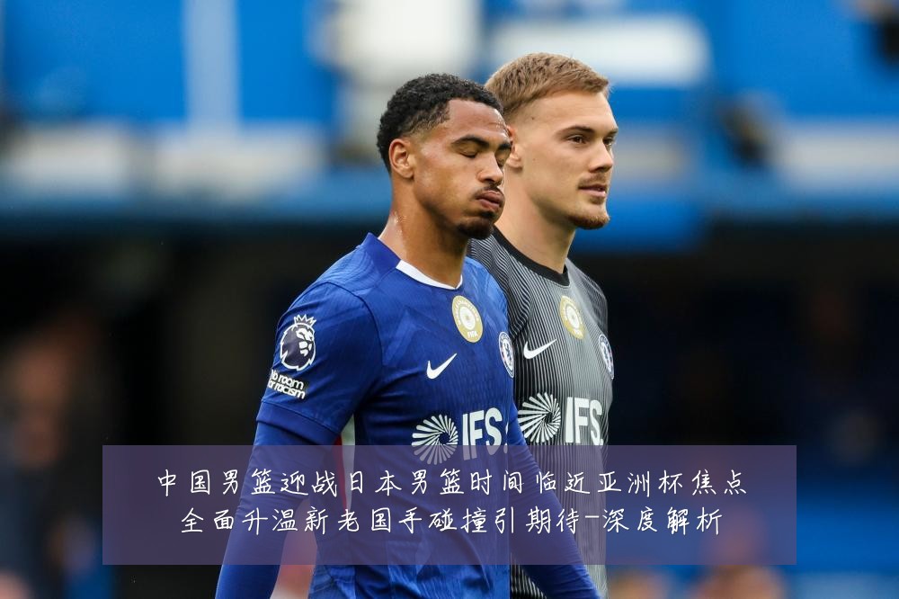 中国男篮迎战日本男篮时间临近亚洲杯焦点全面升温新老国手碰撞引期待-深度解析